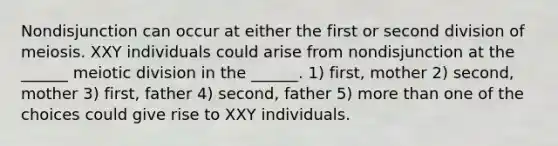 Nondisjunction can occur at either the first or second division of meiosis. XXY individuals could arise from nondisjunction at the ______ meiotic division in the ______. 1) first, mother 2) second, mother 3) first, father 4) second, father 5) more than one of the choices could give rise to XXY individuals.