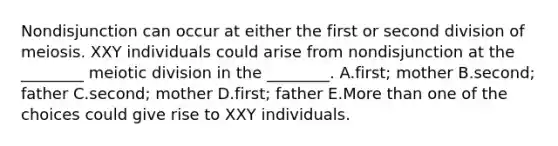 Nondisjunction can occur at either the first or second division of meiosis. XXY individuals could arise from nondisjunction at the ________ meiotic division in the ________. A.first; mother B.second; father C.second; mother D.first; father E.More than one of the choices could give rise to XXY individuals.