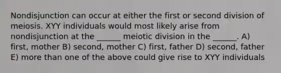 Nondisjunction can occur at either the first or second division of meiosis. XYY individuals would most likely arise from nondisjunction at the ______ meiotic division in the ______. A) first, mother B) second, mother C) first, father D) second, father E) more than one of the above could give rise to XYY individuals