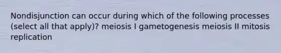 Nondisjunction can occur during which of the following processes (select all that apply)? meiosis I gametogenesis meiosis II mitosis replication