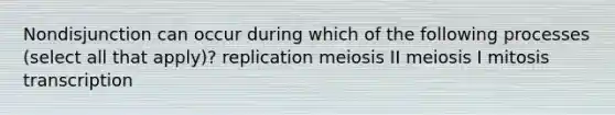 Nondisjunction can occur during which of the following processes (select all that apply)? replication meiosis II meiosis I mitosis transcription