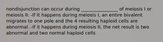 nondisjunction can occur during ________________ of meiosis I or meiosis II: -If it happens during meiosis I, an entire bivalent migrates to one pole and the 4 resulting haploid cells are abnormal. -If it happens during meiosis II, the net result is two abnormal and two normal haploid cells