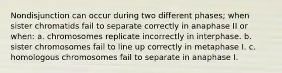 Nondisjunction can occur during two different phases; when sister chromatids fail to separate correctly in anaphase II or when: a. chromosomes replicate incorrectly in interphase. b. sister chromosomes fail to line up correctly in metaphase I. c. homologous chromosomes fail to separate in anaphase I.