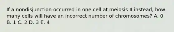 If a nondisjunction occurred in one cell at meiosis II instead, how many cells will have an incorrect number of chromosomes? A. 0 B. 1 C. 2 D. 3 E. 4