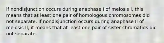 If nondisjunction occurs during anaphase I of meiosis I, this means that at least one pair of homologous chromosomes did not separate. If nondisjunction occurs during anaphase II of meiosis II, it means that at least one pair of sister chromatids did not separate.