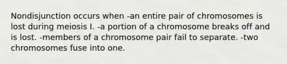 Nondisjunction occurs when -an entire pair of chromosomes is lost during meiosis I. -a portion of a chromosome breaks off and is lost. -members of a chromosome pair fail to separate. -two chromosomes fuse into one.