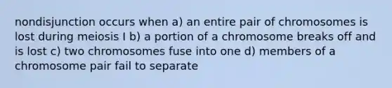 nondisjunction occurs when a) an entire pair of chromosomes is lost during meiosis I b) a portion of a chromosome breaks off and is lost c) two chromosomes fuse into one d) members of a chromosome pair fail to separate