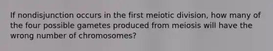 If nondisjunction occurs in the first meiotic division, how many of the four possible gametes produced from meiosis will have the wrong number of chromosomes?