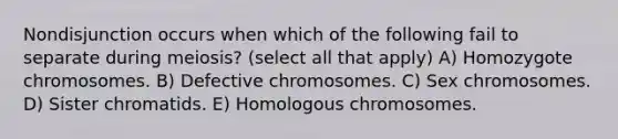 Nondisjunction occurs when which of the following fail to separate during meiosis? (select all that apply) A) Homozygote chromosomes. B) Defective chromosomes. C) Sex chromosomes. D) Sister chromatids. E) Homologous chromosomes.