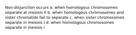 Non-disjunction occurs a. when homologous chromosomes separate at meiosis II b. when homologous chromosomes and sister chromatids fail to separate c. when sister chromosomes separate in meiosis I d. when homologous chromosomes separate in meiosis i