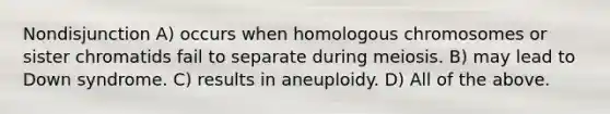 Nondisjunction A) occurs when homologous chromosomes or sister chromatids fail to separate during meiosis. B) may lead to Down syndrome. C) results in aneuploidy. D) All of the above.