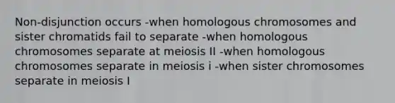 Non-disjunction occurs -when homologous chromosomes and sister chromatids fail to separate -when homologous chromosomes separate at meiosis II -when homologous chromosomes separate in meiosis i -when sister chromosomes separate in meiosis I