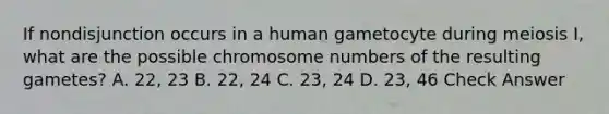 If nondisjunction occurs in a human gametocyte during meiosis I, what are the possible chromosome numbers of the resulting gametes? A. 22, 23 B. 22, 24 C. 23, 24 D. 23, 46 Check Answer