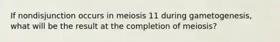 If nondisjunction occurs in meiosis 11 during gametogenesis, what will be the result at the completion of meiosis?