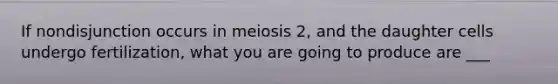 If nondisjunction occurs in meiosis 2, and the daughter cells undergo fertilization, what you are going to produce are ___