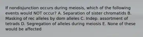 If nondisjunction occurs during meiosis, which of the following events would NOT occur? A. Separation of sister chromatids B. Masking of rec alleles by dom alleles C. Indep. assortment of tetrads D. Segregation of alleles during meiosis E. None of these would be affected