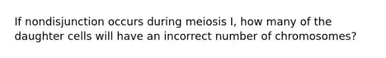 If nondisjunction occurs during meiosis I, how many of the daughter cells will have an incorrect number of chromosomes?