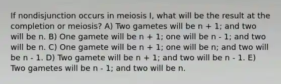 If nondisjunction occurs in meiosis I, what will be the result at the completion or meiosis? A) Two gametes will be n + 1; and two will be n. B) One gamete will be n + 1; one will be n - 1; and two will be n. C) One gamete will be n + 1; one will be n; and two will be n - 1. D) Two gamete will be n + 1; and two will be n - 1. E) Two gametes will be n - 1; and two will be n.