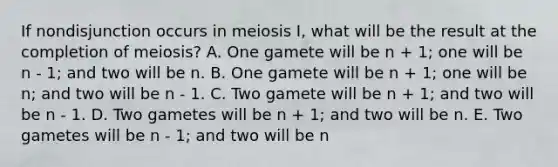 If nondisjunction occurs in meiosis I, what will be the result at the completion of meiosis? A. One gamete will be n + 1; one will be n - 1; and two will be n. B. One gamete will be n + 1; one will be n; and two will be n - 1. C. Two gamete will be n + 1; and two will be n - 1. D. Two gametes will be n + 1; and two will be n. E. Two gametes will be n - 1; and two will be n