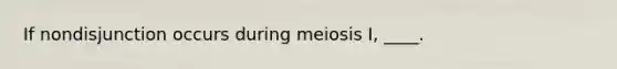 ​If nondisjunction occurs during meiosis I, ____.