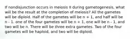 If nondisjunction occurs in meiosis II during gametogenesis, what will be the result at the completion of meiosis? All the gametes will be diploid. Half of the gametes will be n + 1, and half will be n - 1. one of the four gametes will be n + 1, one will be n - 1, and two will be n. There will be three extra gametes. Two of the four gametes will be haploid, and two will be diploid.