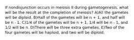 If nondisjunction occurs in meiosis II during gametogenesis, what will be the result at the completion of meiosis? A)All the gametes will be diploid. B)Half of the gametes will be n + 1, and half will be n - 1. C)1/4 of the gametes will be n + 1, 1/4 will be n - 1, and 1/2 will be n. D)There will be three extra gametes. E)Two of the four gametes will be haploid, and two will be diploid.