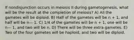 If nondisjunction occurs in meiosis II during gametogenesis, what will be the result at the completion of meiosis? A) All the gametes will be diploid. B) Half of the gametes will be n + 1, and half will be n— 1. C) 1/4 of the gametes will be n + 1, one will be n— 1, and two will be n. D) There will be three extra gametes. E) Two of the four gametes will be haploid, and two will be diploid.