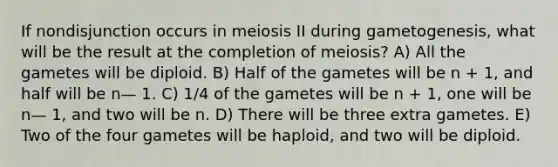 If nondisjunction occurs in meiosis II during gametogenesis, what will be the result at the completion of meiosis? A) All the gametes will be diploid. B) Half of the gametes will be n + 1, and half will be n— 1. C) 1/4 of the gametes will be n + 1, one will be n— 1, and two will be n. D) There will be three extra gametes. E) Two of the four gametes will be haploid, and two will be diploid.