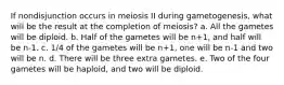 If nondisjunction occurs in meiosis II during gametogenesis, what will be the result at the completion of meiosis? a. All the gametes will be diploid. b. Half of the gametes will be n+1, and half will be n-1. c. 1/4 of the gametes will be n+1, one will be n-1 and two will be n. d. There will be three extra gametes. e. Two of the four gametes will be haploid, and two will be diploid.