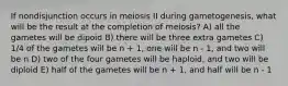 If nondisjunction occurs in meiosis II during gametogenesis, what will be the result at the completion of meiosis? A) all the gametes will be dipoid B) there will be three extra gametes C) 1/4 of the gametes will be n + 1, one will be n - 1, and two will be n D) two of the four gametes will be haploid, and two will be diploid E) half of the gametes will be n + 1, and half will be n - 1