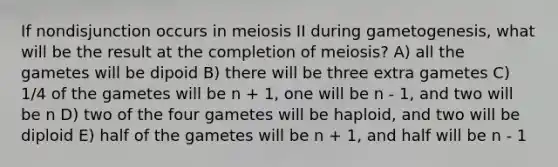 If nondisjunction occurs in meiosis II during gametogenesis, what will be the result at the completion of meiosis? A) all the gametes will be dipoid B) there will be three extra gametes C) 1/4 of the gametes will be n + 1, one will be n - 1, and two will be n D) two of the four gametes will be haploid, and two will be diploid E) half of the gametes will be n + 1, and half will be n - 1