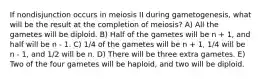 If nondisjunction occurs in meiosis II during gametogenesis, what will be the result at the completion of meiosis? A) All the gametes will be diploid. B) Half of the gametes will be n + 1, and half will be n - 1. C) 1/4 of the gametes will be n + 1, 1/4 will be n - 1, and 1/2 will be n. D) There will be three extra gametes. E) Two of the four gametes will be haploid, and two will be diploid.