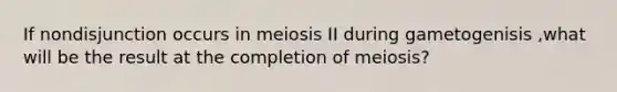 If nondisjunction occurs in meiosis II during gametogenisis ,what will be the result at the completion of meiosis?