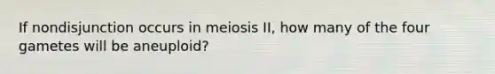 If nondisjunction occurs in meiosis II, how many of the four gametes will be aneuploid?