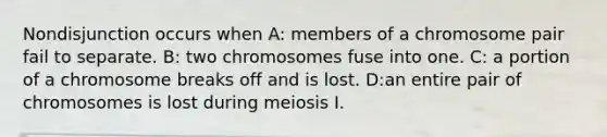 Nondisjunction occurs when A: members of a chromosome pair fail to separate. B: two chromosomes fuse into one. C: a portion of a chromosome breaks off and is lost. D:an entire pair of chromosomes is lost during meiosis I.