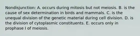 Nondisjunction: A. occurs during mitosis but not meiosis. B. is the cause of sex determination in birds and mammals. C. is the unequal division of the genetic material during cell division. D. is the division of cytoplasmic constituents. E. occurs only in prophase I of meiosis.