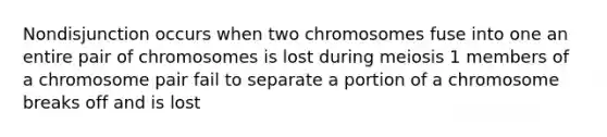 Nondisjunction occurs when two chromosomes fuse into one an entire pair of chromosomes is lost during meiosis 1 members of a chromosome pair fail to separate a portion of a chromosome breaks off and is lost