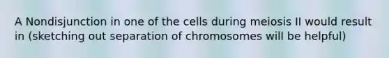 A Nondisjunction in one of the cells during meiosis II would result in (sketching out separation of chromosomes will be helpful)