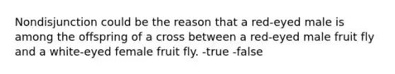 Nondisjunction could be the reason that a red-eyed male is among the offspring of a cross between a red-eyed male fruit fly and a white-eyed female fruit fly. -true -false