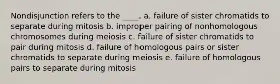 Nondisjunction refers to the ____. a. failure of sister chromatids to separate during mitosis b. improper pairing of nonhomologous chromosomes during meiosis c. failure of sister chromatids to pair during mitosis d. failure of homologous pairs or sister chromatids to separate during meiosis e. failure of homologous pairs to separate during mitosis