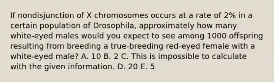 If nondisjunction of X chromosomes occurs at a rate of 2% in a certain population of Drosophila, approximately how many white‑eyed males would you expect to see among 1000 offspring resulting from breeding a true‑breeding red‑eyed female with a white‑eyed male? A. 10 B. 2 C. This is impossible to calculate with the given information. D. 20 E. 5