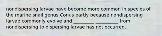 nondispersing larvae have become more common in species of the marine snail genus Conus partly because nondispersing larvae commonly evolve and _________ __________ from nondispersing to dispersing larvae has not occurred.