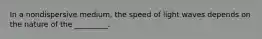 In a nondispersive medium, the speed of light waves depends on the nature of the _________.