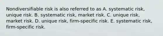 Nondiversifiable risk is also referred to as A. systematic risk, unique risk. B. systematic risk, market risk. C. unique risk, market risk. D. unique risk, firm-specific risk. E. systematic risk, firm-specific risk.