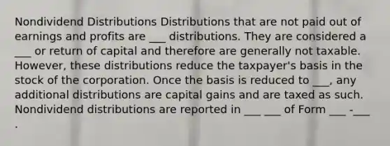 Nondividend Distributions Distributions that are not paid out of earnings and profits are ___ distributions. They are considered a ___ or return of capital and therefore are generally not taxable. However, these distributions reduce the taxpayer's basis in the stock of the corporation. Once the basis is reduced to ___, any additional distributions are capital gains and are taxed as such. Nondividend distributions are reported in ___ ___ of Form ___ -___ .