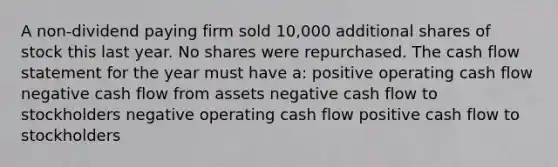 A non-dividend paying firm sold 10,000 additional shares of stock this last year. No shares were repurchased. The cash flow statement for the year must have a: positive operating cash flow negative cash flow from assets negative cash flow to stockholders negative operating cash flow positive cash flow to stockholders