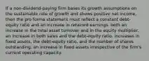 If a non-dividend-paying firm bases its growth assumptions on the sustainable rate of growth and shows positive net income, then the pro forma statement must reflect a constant debt-equity ratio and an increase in retained earnings. both an increase in the total asset turnover and in the equity multiplier. an increase in both sales and the debt-equity ratio. increases in fixed assets, the debt-equity ratio, and the number of shares outstanding. an increase in fixed assets irrespective of the firm's current operating capacity.