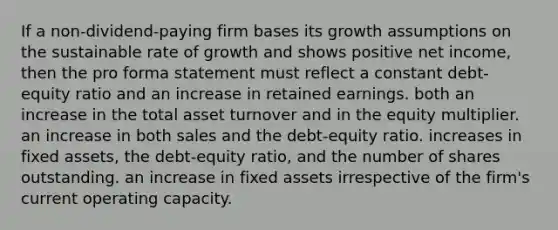 If a non-dividend-paying firm bases its growth assumptions on the sustainable rate of growth and shows positive net income, then the pro forma statement must reflect a constant debt-equity ratio and an increase in retained earnings. both an increase in the total asset turnover and in the equity multiplier. an increase in both sales and the debt-equity ratio. increases in fixed assets, the debt-equity ratio, and the number of shares outstanding. an increase in fixed assets irrespective of the firm's current operating capacity.