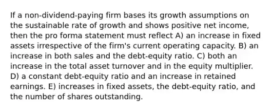 If a non-dividend-paying firm bases its growth assumptions on the sustainable rate of growth and shows positive net income, then the pro forma statement must reflect A) an increase in fixed assets irrespective of the firm's current operating capacity. B) an increase in both sales and the debt-equity ratio. C) both an increase in the total asset turnover and in the equity multiplier. D) a constant debt-equity ratio and an increase in retained earnings. E) increases in fixed assets, the debt-equity ratio, and the number of shares outstanding.