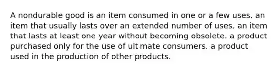 A nondurable good is an item consumed in one or a few uses. an item that usually lasts over an extended number of uses. an item that lasts at least one year without becoming obsolete. a product purchased only for the use of ultimate consumers. a product used in the production of other products.